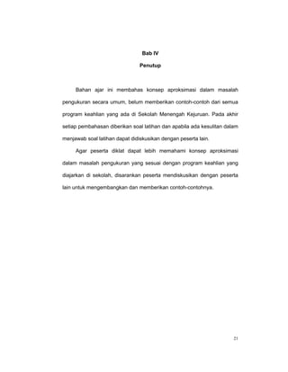 Bab IV

                                Penutup



     Bahan ajar ini membahas konsep aproksimasi dalam masalah

pengukuran secara umum, belum memberikan contoh-contoh dari semua

program keahlian yang ada di Sekolah Menengah Kejuruan. Pada akhir

setiap pembahasan diberikan soal latihan dan apabila ada kesulitan dalam

menjawab soal latihan dapat didiskusikan dengan peserta lain.

     Agar peserta diklat dapat lebih memahami konsep aproksimasi

dalam masalah pengukuran yang sesuai dengan program keahlian yang

diajarkan di sekolah, disarankan peserta mendiskusikan dengan peserta

lain untuk mengembangkan dan memberikan contoh-contohnya.




                                                                      21
 