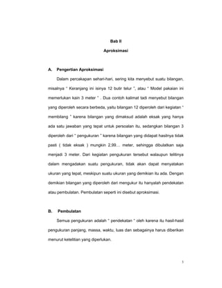 Bab II

                              Aproksimasi



A.   Pengertian Aproksimasi

     Dalam percakapan sehari-hari, sering kita menyebut suatu bilangan,

misalnya “ Keranjang ini isinya 12 butir telur ”, atau “ Model pakaian ini

memerlukan kain 3 meter ” . Dua contoh kalimat tadi menyebut bilangan

yang diperoleh secara berbeda, yaitu bilangan 12 diperoleh dari kegiatan “

membilang ” karena bilangan yang dimaksud adalah eksak yang hanya

ada satu jawaban yang tepat untuk persoalan itu, sedangkan bilangan 3

diperoleh dari “ pengukuran ” karena bilangan yang didapat hasilnya tidak

pasti ( tidak eksak ) mungkin 2,99… meter, sehingga dibulatkan saja

menjadi 3 meter. Dari kegiatan pengukuran tersebut walaupun telitinya

dalam mengadakan suatu pengukuran, tidak akan dapat menyatakan

ukuran yang tepat, meskipun suatu ukuran yang demikian itu ada. Dengan

demikian bilangan yang diperoleh dari mengukur itu hanyalah pendekatan

atau pembulatan. Pembulatan seperti ini disebut aproksimasi.



B.   Pembulatan

     Semua pengukuran adalah “ pendekatan “ oleh karena itu hasil-hasil

pengukuran panjang, massa, waktu, luas dan sebagainya harus diberikan

menurut ketelitian yang diperlukan.




                                                                         3
 