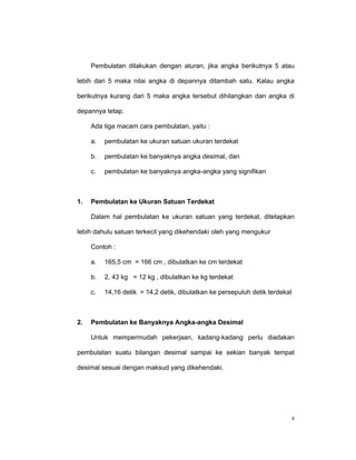 Pembulatan dilakukan dengan aturan, jika angka berikutnya 5 atau

lebih dari 5 maka nilai angka di depannya ditambah satu. Kalau angka

berikutnya kurang dari 5 maka angka tersebut dihilangkan dan angka di

depannya tetap.

     Ada tiga macam cara pembulatan, yaitu :

     a.   pembulatan ke ukuran satuan ukuran terdekat

     b.   pembulatan ke banyaknya angka desimal, dan

     c.   pembulatan ke banyaknya angka-angka yang signifikan



1.   Pembulatan ke Ukuran Satuan Terdekat

     Dalam hal pembulatan ke ukuran satuan yang terdekat, ditetapkan

lebih dahulu satuan terkecil yang dikehendaki oleh yang mengukur

     Contoh :

     a.   165,5 cm = 166 cm , dibulatkan ke cm terdekat

     b.   2, 43 kg = 12 kg , dibulatkan ke kg terdekat

     c.   14,16 detik = 14,2 detik, dibulatkan ke persepuluh detik terdekat



2.   Pembulatan ke Banyaknya Angka-angka Desimal

     Untuk mempermudah pekerjaan, kadang-kadang perlu diadakan

pembulatan suatu bilangan desimal sampai ke sekian banyak tempat

desimal sesuai dengan maksud yang dikehendaki.




                                                                          4
 