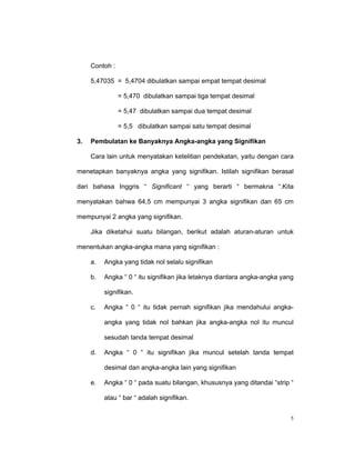 Contoh :

     5,47035 = 5,4704 dibulatkan sampai empat tempat desimal

                = 5,470 dibulatkan sampai tiga tempat desimal

                = 5,47 dibulatkan sampai dua tempat desimal

                = 5,5 dibulatkan sampai satu tempat desimal

3.   Pembulatan ke Banyaknya Angka-angka yang Signifikan

     Cara lain untuk menyatakan ketelitian pendekatan, yaitu dengan cara

menetapkan banyaknya angka yang signifikan. Istilah signifikan berasal

dari bahasa Inggris “ Significant “ yang berarti “ bermakna “.Kita

menyatakan bahwa 64,5 cm mempunyai 3 angka signifikan dan 65 cm

mempunyai 2 angka yang signifikan.

     Jika diketahui suatu bilangan, berikut adalah aturan-aturan untuk

menentukan angka-angka mana yang signifikan :

     a.   Angka yang tidak nol selalu signifikan

     b.   Angka “ 0 “ itu signifikan jika letaknya diantara angka-angka yang

          signifikan.

     c.   Angka “ 0 “ itu tidak pernah signifikan jika mendahului angka-

          angka yang tidak nol bahkan jika angka-angka nol itu muncul

          sesudah tanda tempat desimal

     d.   Angka “ 0 “ itu signifikan jika muncul setelah tanda tempat

          desimal dan angka-angka lain yang signifikan

     e.   Angka “ 0 “ pada suatu bilangan, khususnya yang ditandai “strip “

          atau “ bar “ adalah signifikan.


                                                                           5
 