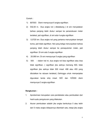 Contoh :

1)   807003     Disini mempunyai 6 angka signifikan.

2)   032,00 m. Dua angka nol ( dibelakang ) di sini menyatakan

     bahwa panjang telah diukur sampai ke perseratusan meter

     terdekat, jadi signifikan, di sini ada 4 angka signifikan

3)   0,0720 km. Dua angka nol yang pertama menunjukkan tempat

     koma, jadi tidak signifikan. Nol yang ketiga menunjukkan bahwa

     panjang telah diukur sampai ke persepuluhan meter, jadi

     signifikan. Di sini ada 3 angka signifikan

4)   20,080 km. Di sini mempunyai 5 angka yang signifikan

5)   500      - dalam hal ini, dua angka nol bisa signifikan atau bisa

     tidak signifikan. ( signifikan jika aslinya memang 500, tidak

     signifikan jika aslinya tidak 500 misal: 496 atau 455 yang

     dibulatkan ke ratusan terdekat.) Sehingga untuk memperjelas

     digunakan    tanda    strip   misal:   50 0   dan   12 0 000   disini

     mempunyai 3 angka signifikan



Rangkuman :

1.   Aproksimasi merupakan cara pendekatan atau pembulatan dari

     hasil suatu pengukuran yang dilakukan.

2.   Aturan pembulatan adalah jika angka berikutnya 5 atau lebih

     dari 5 maka angka didepannya ditambah satu, tetapi jika angka




                                                                        6
 