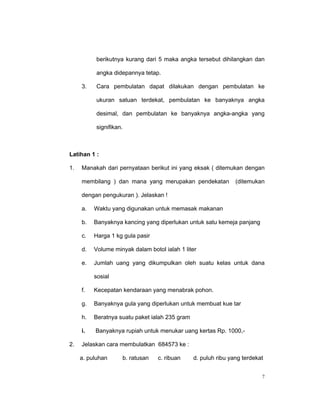 berikutnya kurang dari 5 maka angka tersebut dihilangkan dan

           angka didepannya tetap.

     3.    Cara pembulatan dapat dilakukan dengan pembulatan ke

           ukuran satuan terdekat, pembulatan ke banyaknya angka

           desimal, dan pembulatan ke banyaknya angka-angka yang

           signifikan.



Latihan 1 :

1.   Manakah dari pernyataan berikut ini yang eksak ( ditemukan dengan

     membilang ) dan mana yang merupakan pendekatan             (ditemukan

     dengan pengukuran ). Jelaskan !

     a.   Waktu yang digunakan untuk memasak makanan

     b.   Banyaknya kancing yang diperlukan untuk satu kemeja panjang

     c.   Harga 1 kg gula pasir

     d.   Volume minyak dalam botol ialah 1 liter

     e.   Jumlah uang yang dikumpulkan oleh suatu kelas untuk dana

          sosial

     f.   Kecepatan kendaraan yang menabrak pohon.

     g.   Banyaknya gula yang diperlukan untuk membuat kue tar

     h.   Beratnya suatu paket ialah 235 gram

     i.   Banyaknya rupiah untuk menukar uang kertas Rp. 1000,-

2.   Jelaskan cara membulatkan 684573 ke :

     a. puluhan      b. ratusan   c. ribuan     d. puluh ribu yang terdekat


                                                                          7
 