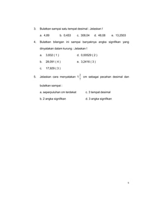 3.   Bulatkan sampai satu tempat desimal : Jelaskan !

     a. 4,89            b. 0,453   c. 308,04    d. 48,08       e. 13,2503

4.   Bulatkan bilangan ini sampai banyaknya angka signifikan yang

     dinyatakan dalam kurung : Jelaskan !

     a.   3,832 ( 1 )              d. 0,00529 ( 2 )

     b.   28,091 ( 4 )             e. 3,2416 ( 3 )

     c.   17,929 ( 3 )

                                    2
5.   Jelaskan cara menyatakan 1       cm sebagai pecahan desimal dan
                                    7

     bulatkan sampai :

     a. seperpuluhan cm terdekat         c. 3 tempat desimal

     b. 2 angka signifikan               d. 3 angka signifikan




                                                                            8
 