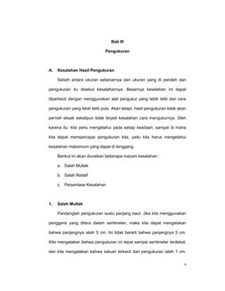 Bab III

                              Pengukuran



A.   Kesalahan Hasil Pengukuran

     Selisih antara ukuran sebenarnya dan ukuran yang di peroleh dari

pengukuran itu disebut kesalahannya. Besarnya kesalahan ini dapat

diperkecil dengan menggunakan alat pengukur yang lebih teliti dan cara

pengukuran yang lebih teliti pula. Akan tetapi, hasil pengukuran tidak akan

pernah eksak sekalipun tidak terjadi kesalahan cara mengukurnya. Oleh

karena itu, kita perlu mengetahui pada setiap keadaan, sampai di mana

kita dapat mempercayai pengukuran kita, yaitu kita harus mengetahui

kesalahan maksimum yang dapat di tenggang.

     Berikut ini akan diuraikan beberapa macam kesalahan :

     a. Salah Mutlak

     b. Salah Relatif

     c. Persentase Kesalahan



1.   Salah Mutlak

     Pandanglah pengukuran suatu panjang baut. Jika kita menggunakan

penggaris yang ditera dalam sentimeter, maka kita dapat mengatakan

bahwa panjangnya ialah 5 cm. Ini tidak berarti bahwa panjangnya 5 cm.

Kita mengatakan bahwa pengukuran ini tepat sampai sentimeter terdekat,

dan kita mengatakan bahwa satuan terkecil dari pengukuran ialah 1 cm.


                                                                          9
 
