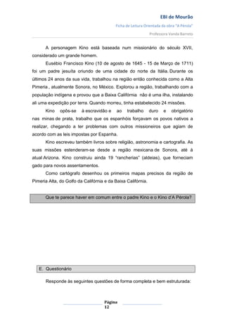 EBI de Mourão
                                          Ficha de Leitura Orientada da obra “A Pérola”
                                                              Professora Vanda Barreto


      A personagem Kino está baseada num missionário do século XVII,
considerado um grande homem.
      Eusébio Francisco Kino (10 de agosto de 1645 - 15 de Março de 1711)
foi um padre jesuíta oriundo de uma cidade do norte da Itália. Durante os
últimos 24 anos da sua vida, trabalhou na região então conhecida como a Alta
Pimeria , atualmente Sonora, no México. Explorou a região, trabalhando com a
população indígena e provou que a Baixa Califórnia não é uma ilha, instalando
ali uma expedição por terra. Quando morreu, tinha estabelecido 24 missões.
      Kino    opôs-se    à escravidão e    ao   trabalho      duro    e   obrigatório
nas minas de prata, trabalho que os espanhóis forçavam os povos nativos a
realizar, chegando a ter problemas com outros missioneiros que agiam de
acordo com as leis impostas por Espanha.
      Kino escreveu também livros sobre religião, astronomia e cartografia. As
suas missões estenderam-se desde a região mexicana de Sonora, até à
atual Arizona. Kino construiu ainda 19 “rancherias” (aldeias), que forneciam
gado para novos assentamentos.
      Como cartógrafo desenhou os primeiros mapas precisos da região de
Pimeria Alta, do Golfo da Califórnia e da Baixa Califórnia.


      Que te parece haver em comum entre o padre Kino e o Kino d’A Pérola?




   E. Questionário

      Responde às seguintes questões de forma completa e bem estruturada:



                                    Página
                                    12
 