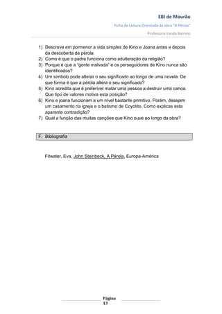 EBI de Mourão
                                    Ficha de Leitura Orientada da obra “A Pérola”
                                                       Professora Vanda Barreto


1) Descreve em pormenor a vida simples de Kino e Joana antes e depois
   da descoberta da pérola.
2) Como é que o padre funciona como adulteração da religião?
3) Porque é que a “gente malvada” e os perseguidores de Kino nunca são
   identificados?
4) Um símbolo pode alterar o seu significado ao longo de uma novela. De
   que forma é que a pérola altera o seu significado?
5) Kino acredita que é preferível matar uma pessoa a destruir uma canoa.
   Que tipo de valores motiva esta posição?
6) Kino e joana funcionam a um nível bastante primitivo. Porém, desejam
   um casamento na igreja e o batismo de Coyotito. Como explicas esta
   aparente contradição?
7) Qual a função das muitas canções que Kino ouve ao longo da obra?



F. Bibliografia



   Fitwater, Eva, John Steinbeck, A Pérola, Europa-América




                               Página
                               13
 