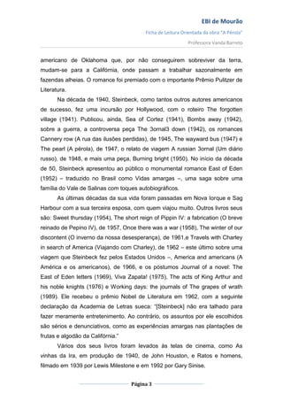 EBI de Mourão
                                         Ficha de Leitura Orientada da obra “A Pérola”
                                                            Professora Vanda Barreto


americano de Oklahoma que, por não conseguirem sobreviver da terra,
mudam-se para a Califórnia, onde passam a trabalhar sazonalmente em
fazendas alheias. O romance foi premiado com o importante Prêmio Pulitzer de
Literatura.
       Na década de 1940, Steinbeck, como tantos outros autores americanos
de sucesso, fez uma incursão por Hollywood, com o roteiro The forgotten
village (1941). Publicou, ainda, Sea of Cortez (1941), Bombs away (1942),
sobre a guerra, a controversa peça The 3ornal3 down (1942), os romances
Cannery row (A rua das ilusões perdidas), de 1945, The wayward bus (1947) e
The pearl (A pérola), de 1947, o relato de viagem A russian 3ornal (Um diário
russo), de 1948, e mais uma peça, Burning bright (1950). No início da década
de 50, Steinbeck apresentou ao público o monumental romance East of Eden
(1952) – traduzido no Brasil como Vidas amargas –, uma saga sobre uma
família do Vale de Salinas com toques autobiográficos.
       As últimas décadas da sua vida foram passadas em Nova Iorque e Sag
Harbour com a sua terceira esposa, com quem viajou muito. Outros livros seus
são: Sweet thursday (1954), The short reign of Pippin IV: a fabrication (O breve
reinado de Pepino IV), de 1957, Once there was a war (1958), The winter of our
discontent (O inverno da nossa desesperança), de 1961,e Travels with Charley
in search of America (Viajando com Charley), de 1962 – este último sobre uma
viagem que Steinbeck fez pelos Estados Unidos –, America and americans (A
América e os americanos), de 1966, e os póstumos Journal of a novel: The
East of Eden letters (1969), Viva Zapata! (1975), The acts of King Arthur and
his noble knights (1976) e Working days: the journals of The grapes of wrath
(1989). Ele recebeu o prêmio Nobel de Literatura em 1962, com a seguinte
declaração da Academia de Letras sueca: “[Steinbeck] não era talhado para
fazer meramente entretenimento. Ao contrário, os assuntos por ele escolhidos
são sérios e denunciativos, como as experiências amargas nas plantações de
frutas e algodão da Califórnia.”
       Vários dos seus livros foram levados às telas de cinema, como As
vinhas da Ira, em produção de 1940, de John Houston, e Ratos e homens,
filmado em 1939 por Lewis Milestone e em 1992 por Gary Sinise.


                                   Página 3
 