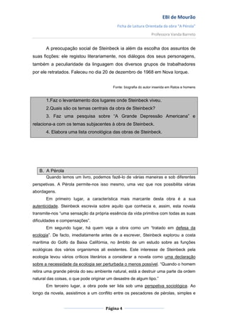 EBI de Mourão
                                             Ficha de Leitura Orientada da obra “A Pérola”
                                                                  Professora Vanda Barreto


       A preocupação social de Steinbeck ia além da escolha dos assuntos de
suas ficções: ele registou literariamente, nos diálogos dos seus personagens,
também a peculiaridade da linguagem dos diversos grupos de trabalhadores
por ele retratados. Faleceu no dia 20 de dezembro de 1968 em Nova Iorque.


                                          Fonte: biografia do autor inserida em Ratos e homens


       1.Faz o levantamento dos lugares onde Steinbeck viveu.
       2.Quais são os temas centrais da obra de Steinbeck?
       3. Faz uma pesquisa sobre “A Grande Depressão Americana” e
relaciona-a com os temas subjacentes à obra de Steinbeck.
       4. Elabora uma lista cronológica das obras de Steinbeck.




   B. A Pérola
       Quando lemos um livro, podemos fazê-lo de várias maneiras e sob diferentes
perspetivas. A Pérola permite-nos isso mesmo, uma vez que nos possibilita várias
abordagens.
       Em primeiro lugar, a característica mais marcante desta obra é a sua
autenticidade. Steinbeck escrevia sobre aquilo que conhecia e, assim, esta novela
transmite-nos “uma sensação da própria essência da vida primitiva com todas as suas
dificuldades e compensações”.
       Em segundo lugar, há quem veja a obra como um “tratado em defesa da
ecologia”. De facto, imediatamente antes de a escrever, Steinbeck explorou a costa
marítima do Golfo da Baixa Califórnia, no âmbito de um estudo sobre as funções
ecológicas dos vários organismos ali existentes. Este interesse de Steinbeck pela
ecologia levou vários críticos literários a considerar a novela como uma declaração
sobre a necessidade da ecologia ser perturbada o menos possível. “Quando o homem
retira uma grande pérola do seu ambiente natural, está a destruir uma parte da ordem
natural das coisas, o que pode originar um desastre de algum tipo.”
       Em terceiro lugar, a obra pode ser lida sob uma perspetiva sociológica. Ao
longo da novela, assistimos a um conflito entre os pescadores de pérolas, simples e


                                      Página 4
 