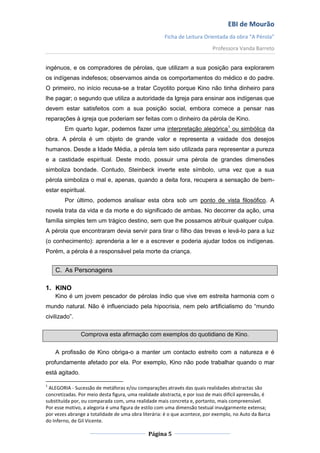EBI de Mourão
                                                      Ficha de Leitura Orientada da obra “A Pérola”
                                                                           Professora Vanda Barreto


ingénuos, e os compradores de pérolas, que utilizam a sua posição para explorarem
os indígenas indefesos; observamos ainda os comportamentos do médico e do padre.
O primeiro, no início recusa-se a tratar Coyotito porque Kino não tinha dinheiro para
lhe pagar; o segundo que utiliza a autoridade da Igreja para ensinar aos indígenas que
devem estar satisfeitos com a sua posição social, embora comece a pensar nas
reparações à igreja que poderiam ser feitas com o dinheiro da pérola de Kino.
        Em quarto lugar, podemos fazer uma interpretação alegórica1 ou simbólica da
obra. A pérola é um objeto de grande valor e representa a vaidade dos desejos
humanos. Desde a Idade Média, a pérola tem sido utilizada para representar a pureza
e a castidade espiritual. Deste modo, possuir uma pérola de grandes dimensões
simboliza bondade. Contudo, Steinbeck inverte este símbolo, uma vez que a sua
pérola simboliza o mal e, apenas, quando a deita fora, recupera a sensação de bem-
estar espiritual.
        Por último, podemos analisar esta obra sob um ponto de vista filosófico. A
novela trata da vida e da morte e do significado de ambas. No decorrer da ação, uma
família simples tem um trágico destino, sem que lhe possamos atribuir qualquer culpa.
A pérola que encontraram devia servir para tirar o filho das trevas e levá-lo para a luz
(o conhecimento): aprenderia a ler e a escrever e poderia ajudar todos os indígenas.
Porém, a pérola é a responsável pela morte da criança.


    C. As Personagens

1. KINO
    Kino é um jovem pescador de pérolas índio que vive em estreita harmonia com o
mundo natural. Não é influenciado pela hipocrisia, nem pelo artificialismo do “mundo
civilizado”.


                Comprova esta afirmação com exemplos do quotidiano de Kino.


    A profissão de Kino obriga-o a manter um contacto estreito com a natureza e é
profundamente afetado por ela. Por exemplo, Kino não pode trabalhar quando o mar
está agitado.

1
 ALEGORIA - Sucessão de metáforas e/ou comparações através das quais realidades abstractas são
concretizadas. Por meio desta figura, uma realidade abstracta, e por isso de mais difícil apreensão, é
substituída por, ou comparada com, uma realidade mais concreta e, portanto, mais compreensível.
Por esse motivo, a alegoria é uma figura de estilo com uma dimensão textual invulgarmente extensa;
por vezes abrange a totalidade de uma obra literária: é o que acontece, por exemplo, no Auto da Barca
do Inferno, de Gil Vicente.

                                              Página 5
 