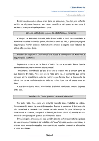 EBI de Mourão
                                            Ficha de Leitura Orientada da obra “A Pérola”
                                                               Professora Vanda Barreto


    Embora pertencendo à classe mais baixa da sociedade, Kino tem um profundo
sentido de dignidade humana; tem plena consciência do quanto o seu povo é
explorado e desprezado pela gente da cidade.

              Comenta a atitude das pessoas da cidade face aos indígenas.


    A relação de Kino com a mulher, com o filho e com o irmão denota também a
harmonia existente na vida do jovem pescador: o amor ao filho, a preocupação pela
segurança da mulher, a relação fraternal com o irmão e o respeito pelas tradições da
aldeia, são exemplos disso.


    Encontra no capítulo VI um exemplo que ilustre a preocupação de Kino com a
segurança da sua família.


    Coyotito é a razão de ser de Kino e o “motor” de toda a sua vida. Assim, deveria
ser com todos os pais do mundo! Não te parece?
     Infelizmente, a construção de toda a sua vida à volta do filho é também parte da
sua tragédia. De facto, Kino não anseia nada para ele. A espingarda que sonha
comprar só lhe possibilitará sustentar melhor a sua família. Com a descoberta da
pérola, ele pensa imediatamente em todas as coisas boas que irá proporcionar ao
filho.
    A sua relação com o irmão, João Tomás, é também harmoniosa. Não há disputas
entre eles.


                  Que faz João Tomás quando a cabana de Kino arde?


    Por outro lado, Kino nutre um profundo respeito pelas tradições da aldeia,
homenageando, assim, os seus antepassados. Quando a sua canoa é destruída, ele
não pensa levar a canoa de outra pessoa; para ele, a canoa faz parte da herança de
uma família e, como tal, é sagrada. A destruição da sua canoa só poderia ter sido
levada a cabo por alguém que não era membro da aldeia.
    O respeito pelos antepassados está também patente na forma como Kino expressa
as suas emoções. Incapaz de as verbalizar, ele “ouve” diversas canções, compostas e
criadas pelos seus antepassados, que exprimem as emoções possíveis e adequadas
a todas as ocasiões.


                                      Página 6
 