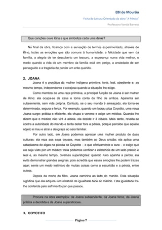 EBI de Mourão
                                               Ficha de Leitura Orientada da obra “A Pérola”
                                                                  Professora Vanda Barreto



   Que canções ouve Kino e que simboliza cada uma delas?

   No final da obra, ficamos com a sensação de termos experimentado, através de
Kino, todas as emoções que são comuns à humanidade: a felicidade que vem da
família, a alegria de ter descoberto um tesouro, a esperança numa vida melhor, o
medo quando a vida de um membro da família está em perigo, a ansiedade de ser
perseguido e a tragédia de perder um ente querido.


2. JOANA
          Joana é o protótipo da mulher indígena primitiva: forte, leal, obediente e, ao
mesmo tempo, independente e corajosa quando a situação lho exige.
          Como membro de uma raça primitiva, a principal função de Joana é ser mulher
de Kino: ela ocupa-se da casa e toma conta do filho de ambos. Aparenta ser
subserviente, sem vida própria. Contudo, se o seu mundo é ameaçado, ela torna-se
determinada, segura e feroz. Por exemplo, quando um lacrau pica Coyotito, uma nova
Joana surge: prática e eficiente, ela chupa o veneno e exige um médico. Quando lhe
dizem que o médico não virá à aldeia, ela decide ir à cidade. Mais tarde, revolta-se
contra a autoridade do marido e tenta deitar fora a pérola, porque percebe que aquele
objeto é mau e atrai a desgraça ao seio familiar.
          Por outro lado, em Joana podemos apreciar uma mulher produto de duas
culturas: ela reza aos seus deuses, mas também ao Deus cristão; ela aplica uma
cataplasma de algas na picada de Coyotito – o que efetivamente o cura – e exige que
ele seja visto por um médico; nela podemos verificar a existência de um lado prático e
real e, ao mesmo tempo, diversas superstições: quando Kino apanha a pérola, ela
evita demonstrar grandes alegrias, pois acredita que essas emoções lhe podem trazes
azar; sente um medo instintivo de muitas coisas como a escuridão e a pérola, entre
outros.
          Depois da morte do filho, Joana caminha ao lado do marido. Esta situação
significa que ela adquiriu um estatuto de igualdade face ao marido. Esta igualdade foi-
lhe conferida pelo sofrimento por que passou.


          Procura na obra exemplos: da Joana subserviente, da Joana feroz, da Joana
prática e decidida e da Joana supersticiosa.


3. COYOTITO

                                         Página 7
 