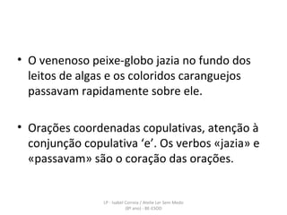 O venenoso peixe-globo jazia no fundo dos leitos de algas e os coloridos caranguejos passavam rapidamente sobre ele. Orações coordenadas copulativas, atenção à conjunção copulativa ‘e’. Os verbos «jazia» e «passavam» são o coração das orações. LP - Isabel Correia / Atelie Ler Sem Medo (8º ano) - BE-ESOD 