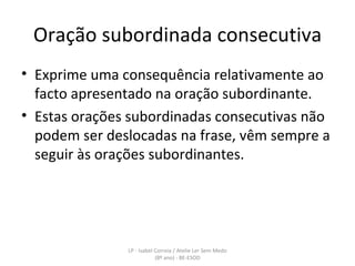 Oração subordinada consecutiva Exprime uma consequência relativamente ao facto apresentado na oração subordinante. Estas orações subordinadas consecutivas não podem ser deslocadas na frase, vêm sempre a seguir às orações subordinantes. LP - Isabel Correia / Atelie Ler Sem Medo (8º ano) - BE-ESOD 