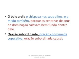 O ódio ardia  e chispava nos seus olhos, e o medo também ,  porque as centenas de anos de dominação calavam bem fundo dentro dele . Oração subordinante,  oração coordenada copulativa ,  oração subordinada causal . LP - Isabel Correia / Atelie Ler Sem Medo (8º ano) - BE-ESOD 