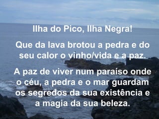 Ilha do Pico, Ilha Negra!
Que da lava brotou a pedra e do
seu calor o vinho/vida e a paz.
A paz de viver num paraíso onde
o céu, a pedra e o mar guardam
os segredos da sua existência e
a magia da sua beleza.
 
