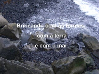 Brincando com as formas,
com a terra
e com o mar.
 
