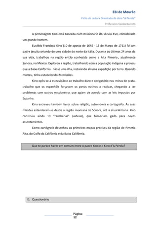 EBI de Mourão
Ficha de Leitura Orientada da obra “A Pérola”
Professora Vanda Barreto

A personagem Kino está baseada num missionário do século XVII, considerado
um grande homem.
Eusébio Francisco Kino (10 de agosto de 1645 - 15 de Março de 1711) foi um
padre jesuíta oriundo de uma cidade do norte da Itália. Durante os últimos 24 anos da
sua vida, trabalhou na região então conhecida como a Alta Pimeria , atualmente
Sonora, no México. Explorou a região, trabalhando com a população indígena e provou
que a Baixa Califórnia não é uma ilha, instalando ali uma expedição por terra. Quando
morreu, tinha estabelecido 24 missões.
Kino opôs-se à escravidão e ao trabalho duro e obrigatório nas minas de prata,
trabalho que os espanhóis forçavam os povos nativos a realizar, chegando a ter
problemas com outros missioneiros que agiam de acordo com as leis impostas por
Espanha.
Kino escreveu também livros sobre religião, astronomia e cartografia. As suas
missões estenderam-se desde a região mexicana de Sonora, até à atual Arizona. Kino
construiu ainda 19 “rancherias” (aldeias), que forneciam gado para novos
assentamentos.
Como cartógrafo desenhou os primeiros mapas precisos da região de Pimeria
Alta, do Golfo da Califórnia e da Baixa Califórnia.

Que te parece haver em comum entre o padre Kino e o Kino d’A Pérola?

E. Questionário

Página
12

 
