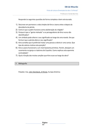 EBI de Mourão
Ficha de Leitura Orientada da obra “A Pérola”
Professora Vanda Barreto

Responde às seguintes questões de forma completa e bem estruturada:
1) Descreve em pormenor a vida simples de Kino e Joana antes e depois da
descoberta da pérola.
2) Como é que o padre funciona como adulteração da religião?
3) Porque é que a “gente malvada” e os perseguidores de Kino nunca são
identificados?
4) Um símbolo pode alterar o seu significado ao longo de uma novela. De que
forma é que a pérola altera o seu significado?
5) Kino acredita que é preferível matar uma pessoa a destruir uma canoa. Que
tipo de valores motiva esta posição?
6) Kino e joana funcionam a um nível bastante primitivo. Porém, desejam um
casamento na igreja e o batismo de Coyotito. Como explicas esta aparente
contradição?
7) Qual a função das muitas canções que Kino ouve ao longo da obra?

F. Bibliografia

Fitwater, Eva, John Steinbeck, A Pérola, Europa-América

Página
13

 