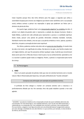 EBI de Mourão
Ficha de Leitura Orientada da obra “A Pérola”
Professora Vanda Barreto
tratar Coyotito porque Kino não tinha dinheiro para lhe pagar; o segundo que utiliza a
autoridade da Igreja para ensinar aos indígenas que devem estar satisfeitos com a sua posição
social, embora comece a pensar nas reparações à igreja que poderiam ser feitas com o
dinheiro da pérola de Kino.
Em quarto lugar, podemos fazer uma interpretação alegórica1 ou simbólica da obra. A
pérola é um objeto de grande valor e representa a vaidade dos desejos humanos. Desde a
Idade Média, a pérola tem sido utilizada para representar a pureza e a castidade espiritual.
Deste modo, possuir uma pérola de grandes dimensões simboliza bondade. Contudo,
Steinbeck inverte este símbolo, uma vez que a sua pérola simboliza o mal e, apenas, quando a
deita fora, recupera a sensação de bem-estar espiritual.
Por último, podemos analisar esta obra sob um ponto de vista filosófico. A novela trata
da vida e da morte e do significado de ambas. No decorrer da ação, uma família simples tem
um trágico destino, sem que lhe possamos atribuir qualquer culpa. A pérola que encontraram
devia servir para tirar o filho das trevas e levá-lo para a luz (o conhecimento): aprenderia a ler
e a escrever e poderia ajudar todos os indígenas. Porém, a pérola é a responsável pela morte
da criança.

C. As Personagens
1. KINO
Kino é um jovem pescador de pérolas índio que vive em estreita harmonia com o mundo
natural. Não é influenciado pela hipocrisia, nem pelo artificialismo do “mundo civilizado”.
Comprova esta afirmação com exemplos do quotidiano de Kino.
A profissão de Kino obriga-o a manter um contacto estreito com a natureza e é
profundamente afetado por ela. Por exemplo, Kino não pode trabalhar quando o mar está
agitado.

1

ALEGORIA - Sucessão de metáforas e/ou comparações através das quais realidades abstractas são
concretizadas. Por meio desta figura, uma realidade abstracta, e por isso de mais difícil apreensão, é
substituída por, ou comparada com, uma realidade mais concreta e, portanto, mais compreensível.
Por esse motivo, a alegoria é uma figura de estilo com uma dimensão textual invulgarmente extensa;
por vezes abrange a totalidade de uma obra literária: é o que acontece, por exemplo, no Auto da Barca
do Inferno, de Gil Vicente.

Página 5

 