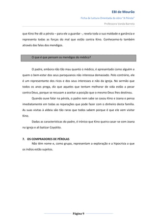 EBI de Mourão
Ficha de Leitura Orientada da obra “A Pérola”
Professora Vanda Barreto

que Kino lhe dê a pérola – para ele a guardar -, revela toda a sua maldade e ganância e
representa todas as forças do mal que estão contra Kino. Conhecemo-lo também
através das falas dos mendigos.

O que é que pensam os mendigos do médico?

O padre, embora não tão mau quanto o médico, é apresentado como alguém a
quem o bem-estar dos seus paroquianos não interessa demasiado. Pelo contrário, ele
é um representante dos ricos e dos seus interesses e não da igreja. No sermão que
todos os anos prega, diz que aqueles que tentam melhorar de vida estão a pecar
contra Deus, porque se recusam a aceitar a posição que o mesmo Deus lhes destinou.
Quando ouve falar na pérola, o padre nem sabe se casou Kino e Joana e pensa
imediatamente em todas as reparações que pode fazer com o dinheiro desta família.
As suas visitas à aldeia são tão raras que todos sabem porque é que ele vem visitar
Kino.
Dadas as características do padre, é irónico que Kino queira casar-se com Joana
na igreja e ali batizar Coyotito.

7. OS COMPRADORES DE PÉROLAS
Não têm nome e, como grupo, representam a exploração e a hipocrisia a que
os índios estão sujeitos.

Página 9

 