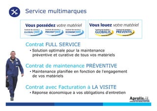 Contrat FULL SERVICE
• Solution optimale pour la maintenance
préventive et curative de tous vos matériels
Contrat de maintenance PRÉVENTIVE
• Maintenance planifiée en fonction de l’engagement
de vos matériels
Contrat avec Facturation à LA VISITE
• Réponse économique à vos obligations d’entretien
Service multimarques
 