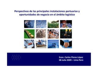 Perspectivas de las principales instalaciones portuarias y
    oportunidades de negocio en el ámbito logístico




                                       Econ. Carlos Flores López
                                       08 Julio 2009 – Lima Perú
 