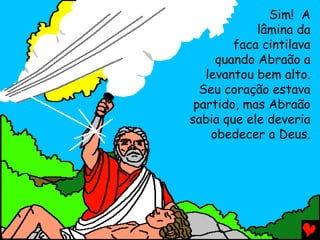 Sim! A
lâmina da
faca cintilava
quando Abraão a
levantou bem alto.
Seu coração estava
partido, mas Abraão
sabia que ele deveria
obedecer a Deus.

 