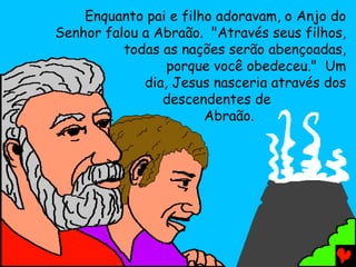 Enquanto pai e filho adoravam, o Anjo do
Senhor falou a Abraão. "Através seus filhos,
todas as nações serão abençoadas,
porque você obedeceu." Um
dia, Jesus nasceria através dos
descendentes de
Abraão.

 