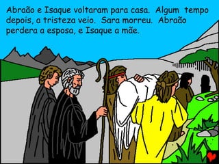 Abraão e Isaque voltaram para casa. Algum tempo
depois, a tristeza veio. Sara morreu. Abraão
perdera a esposa, e Isaque a mãe.

 