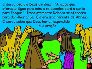 O servo pediu a Deus um sinal. "A moça que
oferecer água para mim e os camelos será a certa
para Isaque." Imediatamente Rebeca se ofereceu
para dar-lhes água. Ela era uma parente de Abraão.
O servo sabia que Deus havia respondido
sua oração.

 