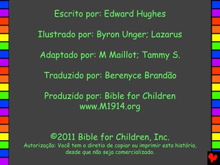 Escrito por: Edward Hughes
Ilustrado por: Byron Unger; Lazarus
Adaptado por: M Maillot; Tammy S.
Traduzido por: Berenyce Brandão
Produzido por: Bible for Children
www.M1914.org
©2011 Bible for Children, Inc.

Autorização: Você tem o diretio de copiar ou imprimir esta história,
desde que não seja comercializado.

 