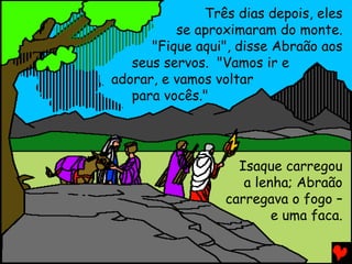 Três dias depois, eles
se aproximaram do monte.
"Fique aqui", disse Abraão aos
seus servos. "Vamos ir e
adorar, e vamos voltar
para vocês."

Isaque carregou
a lenha; Abraão
carregava o fogo –
e uma faca.

 