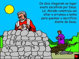 Os dois chegaram ao lugar
exato escolhido por Deus.
Lá, Abraão construiu um
altar e arrumou a lenha
para queimar o sacrifício
diante de Deus.

 