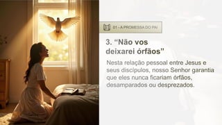 01 - A PROMESSA DO PAI
3. “Não vos
deixarei órfãos”
Nesta relação pessoal entre Jesus e
seus discípulos, nosso Senhor garantia
que eles nunca ficariam órfãos,
desamparados ou desprezados.
 