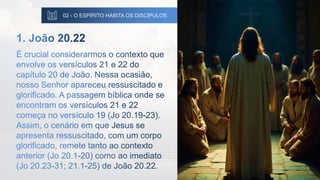 02 - O ESPÍRITO HABITA OS DISCÍPULOS
1. João 20.22
É crucial considerarmos o contexto que
envolve os versículos 21 e 22 do
capítulo 20 de João. Nessa ocasião,
nosso Senhor apareceu ressuscitado e
glorificado. A passagem bíblica onde se
encontram os versículos 21 e 22
começa no versículo 19 (Jo 20.19-23).
Assim, o cenário em que Jesus se
apresenta ressuscitado, com um corpo
glorificado, remete tanto ao contexto
anterior (Jo 20.1-20) como ao imediato
(Jo 20.23-31; 21.1-25) de João 20.22.
 