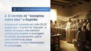 02 - O ESPÍRITO HABITA OS DISCÍPULOS
2. O sentido de “assoprou
sobre eles” o Espírito
A expressão presente em João 20.22
sugere que o Espírito foi "soprado“, e
depois de soprar, eles estavam
prontos para levarem a mensagem
de perdão aos pecadores, pois a
obra redentora de Jesus
(encarnação, morte e ressurreição)
foi consumada.
 