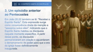 02 - O ESPÍRITO HABITA OS DISCÍPULOS
3. Um episódio anterior
ao Pentecostes
Em João 20.22 também se lê: "Recebei o
Espírito Santo". Esta expressão surge
como consequência direta da menção a
"assoprou sobre eles", indicando que o
Espírito Santo habitou os discípulos
naquele momento específico. A partir
desse ponto, os discípulos
permaneceram em oração e aguardaram
o derramamento de poder para que a era
da igreja fosse definitivamente
inaugurada.
 