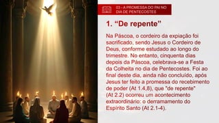 03 - A PROMESSA DO PAI NO
DIA DE PENTECOSTES
1. “De repente”
Na Páscoa, o cordeiro da expiação foi
sacrificado, sendo Jesus o Cordeiro de
Deus, conforme estudado ao longo do
trimestre. No entanto, cinquenta dias
depois da Páscoa, celebrava-se a Festa
da Colheita no dia de Pentecostes. Foi ao
final deste dia, ainda não concluído, após
Jesus ter feito a promessa do recebimento
de poder (At 1.4,8), que "de repente"
(At 2.2) ocorreu um acontecimento
extraordinário: o derramamento do
Espírito Santo (At 2.1-4).
 