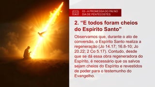 03 - A PROMESSA DO PAI NO
DIA DE PENTECOSTES
2. “E todos foram cheios
do Espírito Santo”
Observamos que, durante o ato de
conversão, o Espírito Santo realiza a
regeneração (Jo 14.17; 16.8-10; Jo
20.22; 2 Co 5.17). Contudo, desde
que se dá essa obra regeneradora do
Espírito, é necessário que os salvos
sejam cheios do Espírito e revestidos
de poder para o testemunho do
Evangelho.
 