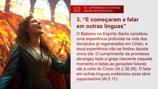 03 - A PROMESSA DO PAI NO
DIA DE PENTECOSTES
3. “E começaram a falar
em outras línguas”
O Batismo no Espírito Santo constituiu
uma experiência profunda na vida dos
discípulos já regenerados em Cristo, e
essa experiência não se limitou àquele
único dia. O cumprimento da promessa
abrangeu toda a igreja nascente naquele
momento e todas as gerações futuras
até à volta de Cristo (At 2.38,39). O falar
em outras línguas evidenciou essa obra
capacitadora (At 2.11).
 