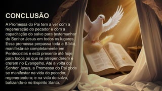 A Promessa do Pai tem a ver com a
regeneração do pecador e com a
capacitação do salvo para testemunhar
do Senhor Jesus em todos os lugares.
Essa promessa perpassa toda a Bíblia,
manifesta-se completamente em
Pentecostes e está presente até hoje
para todos os que se arrependerem e
crerem no Evangelho. Até a volta do
Senhor Jesus, a Promessa do Pai pode
se manifestar na vida do pecador,
regenerando-o; e na vida do salvo,
batizando-o no Espírito Santo.
CONCLUSÃO
 