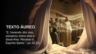 “E, havendo dito isso,
assoprou sobre eles e
disse-lhes: Recebei o
Espírito Santo.” (Jo 20.22)
TEXTO ÁUREO
 