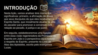 INTRODUÇÃO
Nesta lição, vamos analisar dois momentos
significativos: primeiro, a afirmação de Jesus
aos seus discípulos de que eles receberiam o
Espírito Santo, que inicialmente atuaria na vida
do pecador para promover a conversão (em
relação ao pecado, à justiça e ao juízo).
Em seguida, estabeleceremos uma ligação
entre essa visão regeneradora da Promessa do
Espírito em João e a perspectiva capacitadora
a respeito do Espírito, presente no Livro de
Atos dos Apóstolos, escrito pelo evangelista
Lucas.
 