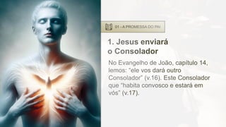 01 - A PROMESSA DO PAI
1. Jesus enviará
o Consolador
No Evangelho de João, capítulo 14,
lemos: “ele vos dará outro
Consolador” (v.16). Este Consolador
que “habita convosco e estará em
vós” (v.17).
 