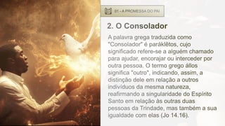 01 - A PROMESSA DO PAI
2. O Consolador
A palavra grega traduzida como
"Consolador" é paráklêtos, cujo
significado refere-se a alguém chamado
para ajudar, encorajar ou interceder por
outra pessoa. O termo grego állos
significa "outro", indicando, assim, a
distinção dele em relação a outros
indivíduos da mesma natureza,
reafirmando a singularidade do Espírito
Santo em relação às outras duas
pessoas da Trindade, mas também a sua
igualdade com elas (Jo 14.16).
 