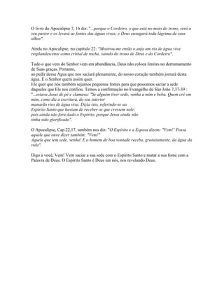 O livro do Apocalipse 7, 16 diz: "...porque o Cordeiro, o que está no meio do trono, será o
seu pastor e os levará as fontes das águas vivas; e Deus enxugará toda lágrima de seus
olhos".

Ainda no Apocalipse, no capítulo 22: "Mostrou-me então o anjo um rio de água viva
resplandescente como cristal de rocha, saindo do trono de Deus e do Cordeiro".

Tudo o que vem do Senhor vem em abundância, Deus não coloca limites no derramamento
de Suas graças. Portanto,
ao pedir dessa Água que nos saciará plenamente, do nosso coração também jorrará desta
água. É o Senhor quem assim quer.
Ele quer que nós também sejamos pequenas fontes para que possamos saciar a sede
daqueles que Ele nos confiou. Temos a confirmação no Evangelho de São João 7,37-39 :
"...estava Jesus de pé e clamava: "Se alguém tiver sede, venha a mim e beba. Quem crê em
mim, como diz a escritura, do seu interior
manarão rios de água viva. Dizia isto, referindo-se ao
Espírito Santo que haviam de receber os que cressem nele;
pois ainda não fora dado o Espírito, porque Jesus ainda não
tinha sido glorificado".

O Apocalipse, Cap.22,17, também nos diz: "O Espírito e a Esposa dizem: "Vem!’ Possa
aquele que ouve dizer também: "Vem!"
Aquele que tem sede, venha! E o homem de boa vontade receba, gratuitamente, da água da
vida".

Digo a você, Vem! Vem saciar a sua sede com o Espírito Santo e matar a sua fome com a
Palavra de Deus. O Espírito Santo é Deus em nós, nos revelando Deus.
 