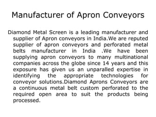 Manufacturer of Apron Conveyors Diamond Metal Screen is a leading manufacturer and supplier of Apron conveyors in India.We are reputed supplier of apron conveyors and perforated metal belts manufacturer in India .We have been supplying apron conveyors to many multinational companies across the globe since 14 years and this exposure has given us an unparalled expertise in identifying the appropriate technologies for conveyor solutions.Diamond Aprons Conveyors are a continuous metal belt custom perforated to the required open area to suit the products being processed. 