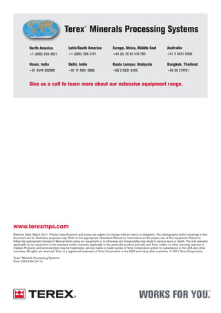 Effective Date: March 2011. Product specifications and prices are subject to change without notice or obligation. The photographs and/or drawings in this
document are for illustrative purposes only. Refer to the appropriate Operator’s Manual for instructions on the proper use of this equipment. Failure to
follow the appropriate Operator’s Manual when using our equipment or to otherwise act irresponsibly may result in serious injury or death. The only warranty
applicable to our equipment is the standard written warranty applicable to the particular product and sale and Terex makes no other warranty, express or
implied. Products and services listed may be trademarks, service marks or trade-names of Terex Corporation and/or its subsidiaries in the USA and other
countries. All rights are reserved. Terex is a registered trademark of Terex Corporation in the USA and many other countries. © 2011 Terex Corporation.
Terex®
Minerals Processing Systems
Form 25519 A4 (3/11)
www.terexmps.com
Give us a call to learn more about our extensive equipment range.
Latin/South America
+1 (989) 288-3121
North America
+1 (800) 248-3821
Terex®
Minerals Processing Systems
Europe, Africa, Middle East
+44 (0) 28 82 418 790
Australia
+61 3 8551 9300
Hosur, India
+91 4344 302000
Delhi, India
+91 11 4361 0000
Kuala Lumpur, Malaysia
+60 3 5631 6199
Bangkok, Thailand
+66 38 214761
 
