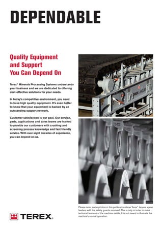 DEPENDABLE
Quality Equipment
and Support
You Can Depend On
Terex®
Minerals Processing Systems understands
your business and we are dedicated to offering
cost-effective solutions for your needs.
In today’s competitive environment, you need
to have high quality equipment. It’s even better
to know that your equipment is backed by an
outstanding support network.
Customer satisfaction is our goal. Our service,
parts, applications and sales teams are trained
to provide our customers with crushing and
screening process knowledge and fast friendly
service. With over eight decades of experience,
you can depend on us. TEREX JAQUES APRON FEEDERS
Capacities up to 14,500 tph
Proven design based on crawler tractor components
Custom designed for the duty
ApronFeeders
Please note: some photos in this publication show Terex®
Jaques apron
feeders with the safety guards removed. This is only in order to make
technical features of the machine visible. It is not meant to illustrate the
machine’s normal operation.
 