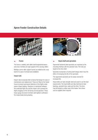 6
Frame
The frame is welded, with rolled-steel longitudinal beams
and cross members for rigid support of the carrying rollers.
Modular carrier roller support frames are bolted to the cross
beams for ease of removal and installation.
Impact rails
Impact rails incorporate Bolt on Bump Rail design for ease of
maintenance and replacement. These are fitted to the feeder
frame to prevent permanent distortion of the flights under
severe impact loading. Clearance is maintained between
the underside flight ribs and the impact rail to prevent the
flights dragging on the rail during normal operation. These
heavy-gauge structural members add rigidity to withstand
the impact loads during loading.
Head shaft and sprockets
Segmental hardened steel sprockets are machined at the
mounting interface with the sprocket hubs. The hubs are
keyed to the drive shaft.
Sprockets incorporate a hunting tooth design which have the
effect of increasing the life of the sprockets.
The segmented sprockets can be easily reversed for
increased life.
Head shafts are high-strength steel and sized to suit the load
requirements. The head shafts are fully machined to take
bearings, sprocket hubs, seals and the drive. The drive
may be located on either side of the feeder. Twin drives
can be supplied when required.
Apron Feeder Construction Details
 